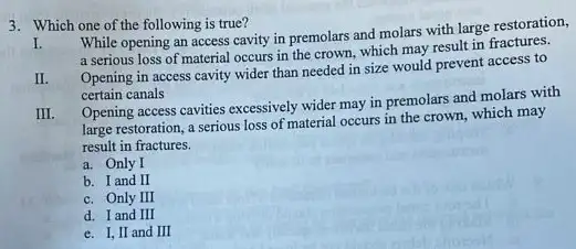 3. Which one of the following is true?
I.
While opening an access cavity in premolars and molars with large restoration,
a serious loss of material occurs in the crown which may result in fractures.
II.
Opening in access cavity wider than needed in size would prevent access to
certain canals
III.
Opening access cavities excessively wider may in premolars and molars with
large restoration, a serious loss of material occurs in the crown, which may
result in fractures.
a. Only I
b. I and II
c. Only III
d. I and III
e. I, II and III