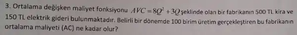 3. Ortalama degisken maliyet fonksiyonu AVC=8Q^2+3Q seklinde olan bir fabrikanin 500 TL kira ve
150 TL elektrik gideri bulunmaktadir.Belirli bir dònemde 100 birim üretim gerçeklestiren bu fabrikanin
ortalama maliyeti (AC) ne kadar olur?