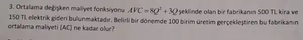 3. Ortalama değişken maliyet fonksiyonu AVC=8Q^2+3Q seklinde olan bir fabrikanin 500 TL kira ve
150 TL elektrik gideri bulunmaktadir. Belirli bir dònemde 100 birim üretim gerçekleştiren bu fabrikanin
ortalama maliyeti (AC) ne kadar olur?