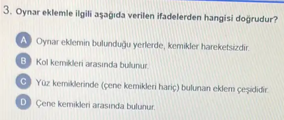 3. Oynar eklemle ilgili aşağida verilen ifadelerden hangisi dogrudur?
A
Oynar eklemin bulunduğu yerlerde, kemikler hareketsizdir.
B Kol kemikleri arasinda bulunur.
C
Yüz kemiklerinde (cene kemikleri haric) bulunan eklem cesididir.
D Cene kemikleri arasinda bulunur.