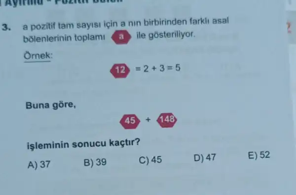 3. a pozitif tam sayisi için a nin birbirinden farkli asal
bõlenlerinin toplami A ile gósteriliyor.
Ornek:
12=2+3=5
Buna gore,
45+148
işleminin sonucu kaçtir?
E) 52
A) 37
B) 39
C) 45
D) 47