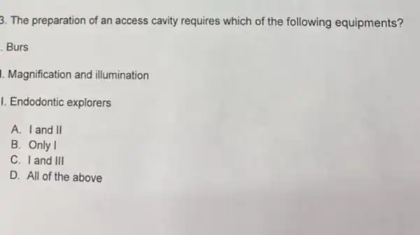 3. The preparation of an access cavity requires which of the following equipments?
. Burs
I. Magnification and illumination
I. Endodontic explorers
A. I and II
B. Only I
C. I and III
D. All of the above