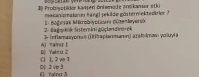 3) Probiyotikler kanseri ônlemede antikanser etki
mekanizmalarim hangi sekilde gostermektedirler?
1-Bagirak Mikrobyotasmu düzenleyerek
2-Bagisiklik Sistemini güçlendirerek
3-Inflamasyonun (Itihaplanmanin) arailimas yoluyla
A) Yalniz 1
B) Yalniz 2
C) 1,2ve 3
D) 2 ve 3
E) Yalniz 3