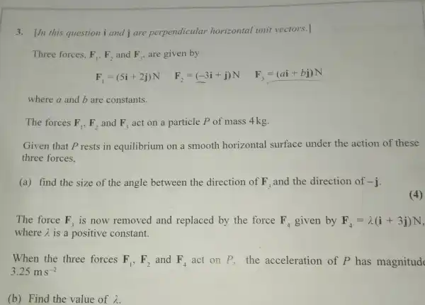 3. In this question i and i are perpendicular horizontal unit vectors.]
Three forces. F_(1),F_(2) and F_(3) are given by
F_(1)=(5i+2j)N
F_(2)=(-3i+j)N
F_(3)=(ai+bj)N
where a and b are constants.
The forces F_(1),F_(2) and F_(3) act on a particle P of mass 4kg.
Given that P rests in equilibrium on a smooth horizontal surface under the action of these
three forces.
(a) find the size of the angle between the direction of F_(3) and the direction of -j
(4)
The force F_(3) is now removed and replaced by the force F_(4) given by F_(4)=lambda (i+3j)N
where lambda  is a positive constant.
When the three forces F_(1),F_(2) and F_(4) act on P . the acceleration of P has magnitud
3.25ms^-2
(b) Find the value of lambda