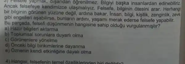 3) relsere yapmak Bilgiyi baska insanlardan edinebiliriz
Ancak felsefeye kendimizce ulasmallylz Felsefe, bilginin otesini arar . Herhangi
bir bilginin gorünen yüzüne degil, ardina bakar. Insan, bilgi , kişilik, zenginlik , zevk
gibi engelleri asabilirse , bunlarin ardini , yaşami merak ederse felsefe yapabilir.
Bu parçada , felsefi düsünmenin hangisine sahip oldugu vurgulanmiştir?
a) Hazir bilgileri aktarma
b) Toplumsa sorunlara duyarli olma
c) Gorünenlere yonelme
d) Ônceki bilgi birikimlerine dayanma
e) Oznenin kendi etkinligine dayali olma
4) Hangisi, felsefenin temel ozelliklerinden biri do