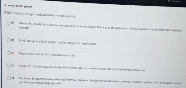 3. soru (10.00 puan)
PUKO dõngüsü ile ilgili aşağidakilerden hangisi yanliştir?
A) Onlem Al: Denetimler süresince ve uygulanan arasinda olusan farklarin ya da sapmalarin hata kaynaklarinin tespit edilmesini saglayan adimdir
B) PUKO dõngüsü sürekli iyileştirmeyi amaçlayan bir uygulamadir
C) Uygula: Son aşama olan uygulama aşamasidir
D) Kontrol Et: Yapilan uygulama faaliyetleri kontrol edili ve hedeflere ne olçüde ulaşildigi kontrol edilmiş olur
() E)
Planlama: Bu aşamada faaliyetlerin planlanmas, planlanan faaliyetterin kim tarafindan, nerede, ne zaman, neden, nasil ve ne kadar sürede
yapilacaginin belirlendigi aşamadri