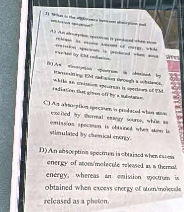 3) What is the
embation spectrum?
A) Anabiorption spectrim is produced when store
excited by Proctrum is produced when tinen
of merer, while
excited by EM radiation.
b) An sherption spectrum obtained by
while sing EM radiation through a substance.
while an emission spectrum is spectrum of EM
radiation that given off by a substance.
C) An absorption spectrum is produced when atom
excited by thermal energy source, while an
emission spectrum is obtained when atom is
stimulated by chemical energy.
D) An absorption spectrum is obtained when excess
energy of atom/molecule released as a thermal
energy, whereas an emission spectrum is
obtained when excess energy of atom/molecule
released as a photon.