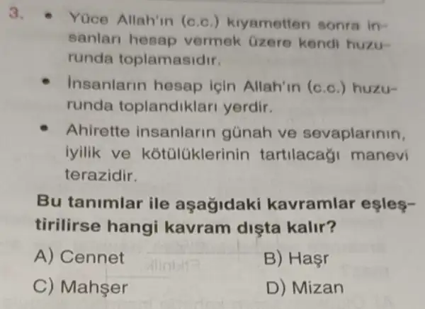 3.
- Yúce Allah'in (c c.) kiyametten sonra in-
sanlari hesap vermek Gzere kendi huzu-
runda toplamasidir.
Insanlarin hesap lgin Allah'in (c c.) huzu-
runda toplandik lari yerdir.
Ahirette insanlarin günah ve sevaplarinin,
iyilik ve kótúlükle rinin tartilacagi manevi
terazidir.
Bu tanimlar ile asagidaki kavraml ar eşles-
tirilirse hangi kavram dista kalir?
A) Cennet
B) Haçr
C) Mahşer
D) Mizan