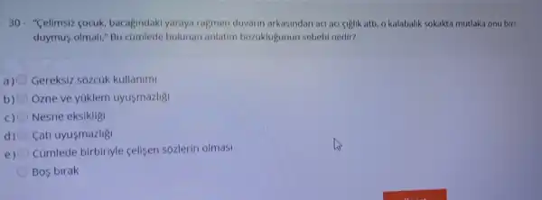 30- "Celimsiz cocuk bacagindaki yaraya ragmen duvarin arkasindan aci aci ciglik atti, o kalabalik sokakta mutlaka onu biri
duymus olmal "Bu camlede bulunan anlatim bozuklugunun sebebi nedir?
a) Gereksiz sózcùk kullanimi
b) Ozne ve yuklem uyusmazlig
c) Nesne eksikligi
d) Cati uyusmazligi
e) Cümlede birbiriyle celisen sózlerin olmasi
Bos birak