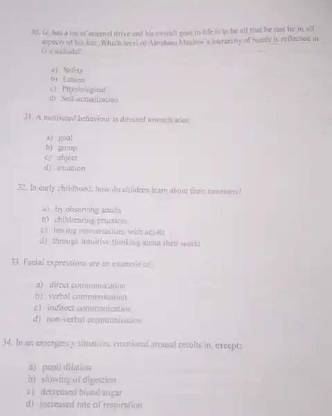 30. G. has a lot of internal drive and his overall goal in life is to be all that he can be in all
aspects of his life. Which level of Abraham Maslow's hierarchy of needs is reflected in
G's allitude?
a) Safety
b) Esteem
c) Physiological
d) Self-actualization
31. A motivated behaviour is directed towards a/an:
a) goal
b) group
c) object
d) situation
32. In early childhood how do children learn about their emotions?
a) by observing adults
b) childrearing practices
c) having conversations with adults
d) through intuitive thinking about their world
33. Facial expressions are an example of:
a) direct communication
b) verbal communication
c) indirect communication
d) non-verbal communication
34. In an emergency situation, emotional arousal results in, except:
a) pupil dilation
b) slowing of digestion
c) decreased blood sugar
d) increased rate of respiration