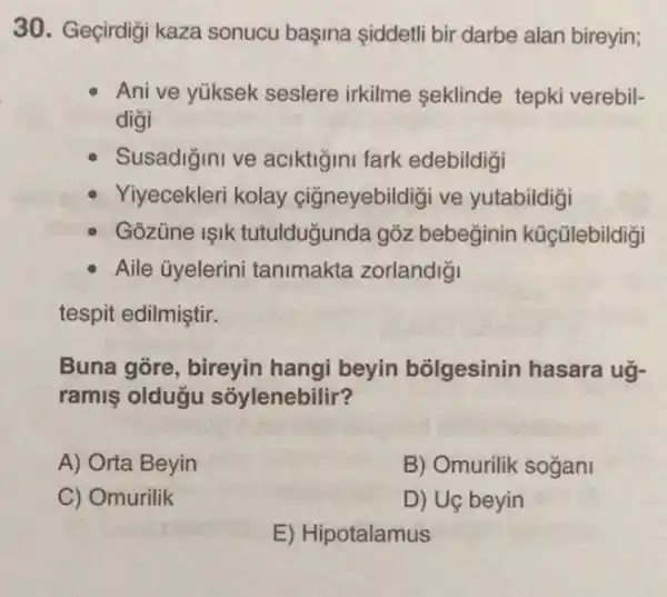 30. Geçirdiği kaza sonucu başina siddeti bir darbe alan bireyin;
Ani ve yüksek seslere irkilme seklinde tepki verebil-
digi
Susadigini ve aciktigini fark edebildigi
Yiyecekleri kolay cigneyebildigi ve yutabildigi
Gozúne ISIK tutulduğunda gỏz bebeginin kúçülebildigi
Aile ủyelerini tanimakta zorlandigi
tespit edilmiştir.
Buna gore, bireyin hangi beyin bõlgesinin hasara ug-
ramis oldugu sóylenebilir?
A) Orta Beyin
B) Omurilik sogani
C) Omurilik
D) Uç beyin
E) Hipotalamus