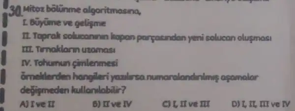 30 Mitoz bolunme algoritmasina,
gelisme
II.Topralt soluconinin kopan pareasindan yeni solucan olusmasi
III. Timaklar uzamasi
IV. Tohumun cimlenmesi
omeklerden hangileri yazilarsa numaralandar almis acamalar
degismeden kullandabilir?
NIve II
5) II ve IV
I, II ve III
D) I, II, III ve TV