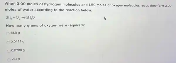 When 3.00 moles of hydrogen molecules and 1.50 moles of oxygen molecules react, they form 3.00
moles of water according to the reaction below.
2H_(2)+O_(2)arrow 2H_(2)O
How many grams of oxygen were required?
48.09
0.0469 g
0.0208 g
21.3 g