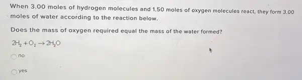 When 3.00 moles of hydrogen molecules and 1.50 moles of oxygen molecules react they form 3.00
moles of water according to the reaction below.
Does the mass of oxygen required equal the mass of the water formed?
2H_(2)+O_(2)arrow 2H_(2)O
no
yes