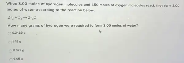 When 3.00 moles of hydrogen molecules and 1.50 moles of oxygen molecules react,they form 3.00
moles of water according to the reaction below.
2H_(2)+O_(2)arrow 2H_(2)O
How many grams of hydrogen were required to form 3.00 moles of water?
0.0469 g
1.49 g
0.672 g
6.05 g