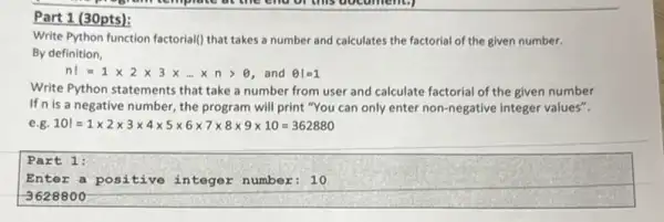 (30pts):
Write Python function factoriall that takes a number and calculates the factorial of the given number.
By definition,
n!=1times 2times 3times ldots times ngt Theta  and Theta vert =1
Write Python statements that take a number from user and calculate factorial of the given number
If n is a negative number the program will print "You can only enter non-negative integer values".
101=1times 2times 3times 4times 5times 6times 7times 8times 9times 10=362880
Part 1:
Enter a positive integer number: 10
-3628800