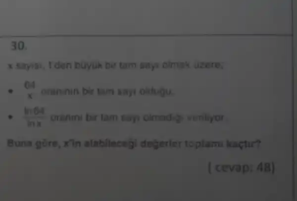 30.
x sayisi, T'den büyük bir tam sayi olmak uzere;
64 x oraninin bit tam say oldugu,
(ln64)/(lnx) oranini bir tam say olmadig veriliyor.
Buna gore , x'in alabilecegi degerlor toplami kaçtir?
( cevap: 48)