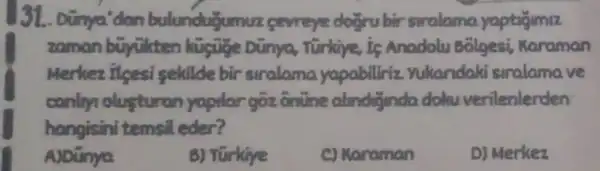 31. Dünya 'dan bulunduyun nuz <eweye doğru birsiralama yaptigimiz
zaman büyu kten kuguge Dùnya Turking,is Anadolu bolgesi Karaman
Merkez ilsesi sekilde bir siralama yapabiliriz yukaridaki sinalamave
canlry alusturan yapilargoz onure almdinda dolu verilenlerden
hangisini temsil eder?
A)Dünya
B) Türkiye
C) Karaman
D) Merkez