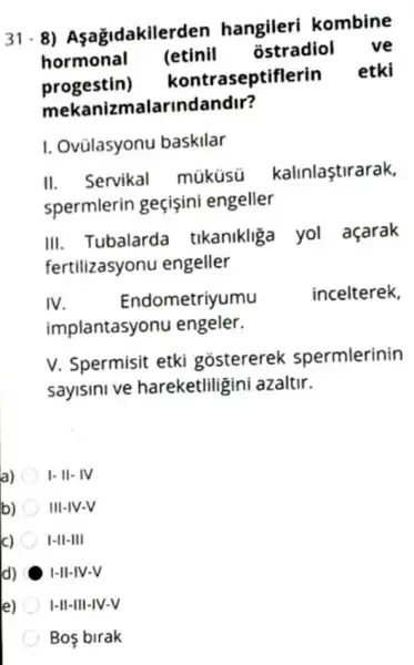 31.8)Asagidakiler len hangileri kombine
hormonal (etinil ostradiol ve
progestin)kontraseptiflerin etki
mekanizmalarindandir?
I. Ovülasyonu baskilar
II. Servikal müküsú kalinlaştirarak.
spermlerin geçişini engeller
III. Tubalarda tikanikliga yol açarak
fertilizasyonu engeller
IV.	ometriyumu	incelterek,
implantasyonu engeler.
V. Spermisit etki gostererek spermlerinin
sayisini ve hareketliligini azaltir.
a) I- II- IV
b) III-IV-V
c) I-II-III
d) H-II-IV-V
e) I-II-III-IV-V
Bos birak