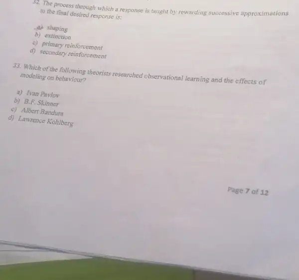 32. The process through which a response is taught by rewarding successive approximations
to the final desired response is:
a)shaping
b) extinction
c) primary reinforcement
d) secondary reinforcement
33. Which of the following theorists researched observational learning and the effects of
modeling on behaviour?
a) Ivan Pavlov
b) B.F. Skinner
c) Albert Bandura
d) Lawrence Kohlberg