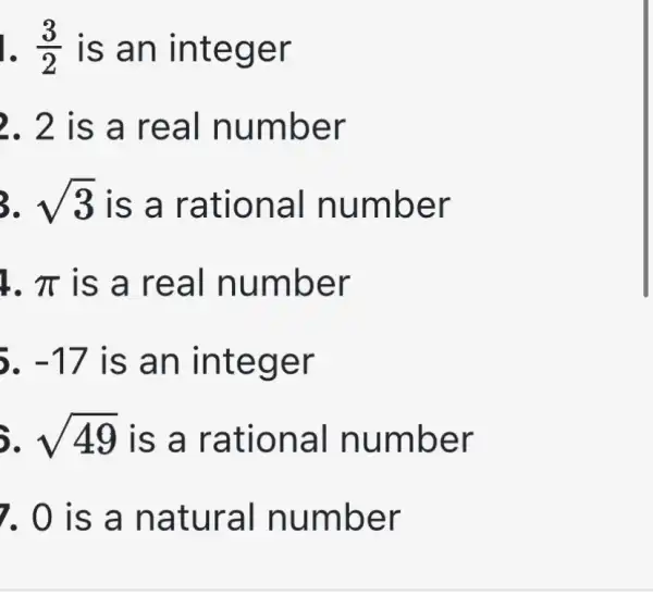 (3)/(2) is an in tege r
2. 2 is a real n umbe r
3. sqrt (3) is a ra tiona I numb er
1. pi  is a re al num ber
-17 is an int eger
5. sqrt (49) is a rat ional n umbe r
7. 0 is a natu raI num ber