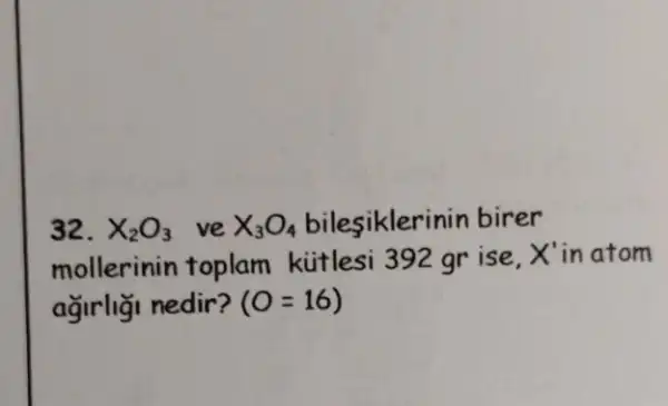 32. X_(2)O_(3) ve X_(3)O_(4)	birer
mollerinin toplam kútlesi 392 gr ise,
X' in atom
ağirliği nedir? (O=16)