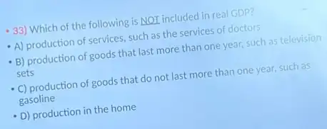 33) Which of the following is NOT included in real GDP?
A) production of services such as the services of doctors
B) production of goods that last more than one year, such as television
sets
C) production of goods that do not last more than one year, such as
gasoline
D) production in the home