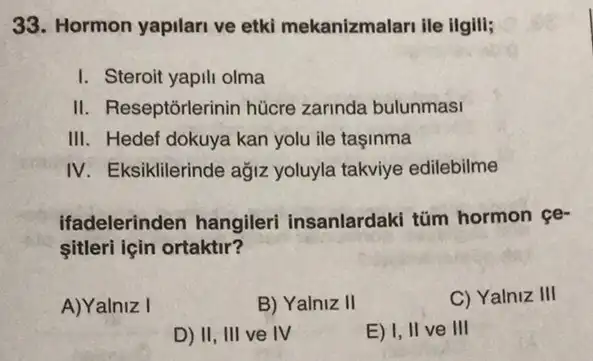 33. Hormon yapilari ve etki mekanizmalari ile ilgili;
I. Steroit yapili olma
II. Reseptorlerinin hùcre zarinda bulunmasi
III. Hedef dokuya kan yolu ile taşinma
IV. Eksiklilerinde ağjiz yoluyla takviye edilebilme
ifadelerinden hangileri insanlardaki tüm hormon ce-
sitleri için ortaktir?
A)Yalniz I
B) Yalniz II
C) Yalniz III
D) II, III ve IV
E) I, II ve III