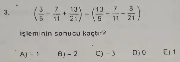 3.
((3)/(5)-(7)/(11)+(13)/(21))-((13)/(5)-(7)/(11)-(8)/(21))
isleminin sonucu kaçtir?
A) -1
B) -2
C) -3
D) 0
E) 1