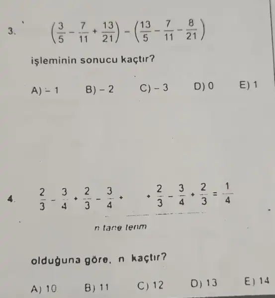 3.
((3)/(5)-(7)/(11)+(13)/(21))-((13)/(5)-(7)/(11)-(8)/(21))
isleminin sonucu kaçtir?
A) -1
B) -2
C) -3
D) 0
E) 1
4. (2)/(3)-(3)/(4)+(2)/(3)-(3)/(4)
(2)/(3)-(3)/(4)+(2)/(3)=(1)/(4)
n lane lenm
olduguna gore, n kaçtir?
A) 10
B) 11
C) 12
0) 13
E) 14