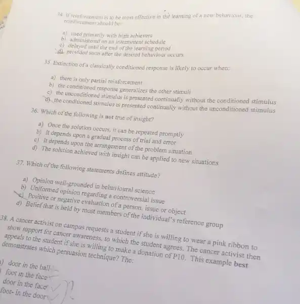 34. If reinforcement is to be most effective in the learning of a new behaviour, the
reinforcement should be:
a) used primarily with high achievers
b) administered on an intermittent schedule
c) delayed until the end of the learning period
d) provided soon after the desired behaviour occurs
35. Extinction of a classically conditioned response is likely to occur when:
a) there is only partial reinforcement
b) the conditioned response generalizes the other stimuli
c) the unconditioned stimulus is presented continually without the conditioned stimulus
3). the conditioned stimulus is presented continually without the unconditioned stimulus
36. Which of the following is not true of insight?
a) Once the solution occurs, it can be repeated promptly
b) It depends upon a gradual process of trial and error
c) It depends upon the arrangement of the problem situation
d) The solution achieved with insight can be applied to new situations
37. Which of the following statements defines attitude?
a) Opinion well-grounded in behavioural science
b) Uniformed negative evanding a controversial issue
or negative evaluation of a person, issue or object
d) Belief that is held by most members of the individual's reference group
38. A cancer activist on campus requests a student if she is willing to wear a pink ribbon to
show support for cancer awareness, to which the student agrees. The cancer activist then
appeals to the student if she is willing to make a donation of
P10.
This example best
demonstrates which persuasion technique? The:
2) door in the ball.
foot in the face x
door in the face