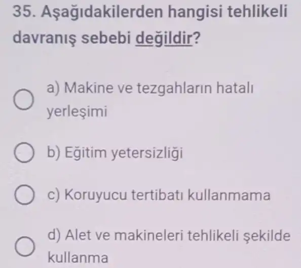 35. A ağidakilerden hangisi tehlikeli
davranls sebebi de gildir?
a) Makine ve tezgahlarin hatali
yerlesimi
b) Egitim yetersizligi
c) Koruyucu tertibat kullanmama
d) Alet ve makineleri tehlikeli sekilde
kullanma