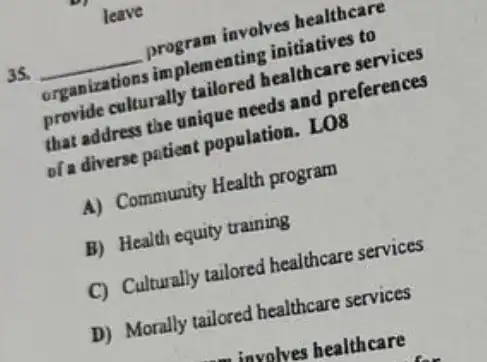 35. __
program involves healthcare
appranizations implemented initiatives to
provide culturally taller healthcare services
that address the unique seds and preferences
of a diverse patient population. LO8
A) Community Health program
B) Healdi equity training
C) Culturally tailored healthcare services
D) Morally tailored healthcare services
 involves healthcare
leave