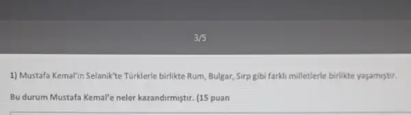 3/5
1) Mustafa Kemal'in Selanik'te Türklerle birlikte Rum, Bulgar, Sirp gibi farki milletlerle birlikte yaşamistir.
Bu durum Mustafa Kemal'e neler kazandirmiştir. (15 puan