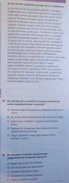 35-36
sorulari asagidaki parçaya gōre cevaplayiniz.
Is yerinizde ya da sosyal hayatinizda fikir Gretmekte.
odaklanmakta ve yaraticilikta sikintilariniz varsa sorun
sizde degil, cevrenizde olabilir! Bununla ilgili iki deney
yapilmiş. Ilk deneyde araştirmacilar deneklerin her
birine ayni bilgisayar islemini iceren iki farki program
sundular. Gorevleri basitti. Dort farkli renkte karenin
gózükme ihtimali olan ekranda, iki kare belirdig anda
bir tusa basmalar gerekiyordu. Denekler bu islemi ikiye
aynimis bir monitorde yanlarindaki kiginin ne yaptigin
gormeden gerçeklestiriyorlardi. Tek bir kigi icin kolay
bir gorev olan toplu bir sekilde yapildiginda
inanilmaz bir sonuc ortaya cikartt: Kendi basina
iyi sonuçlar veren denekler, birbirlerini górebilecekleri
bir salonda toplu olarak ayni gorevi yapmaya calistilar.
Monitorlerdeki ayirici bolme kalkti Deneklerden
bazilannin gorevleri zorlastiridiğinda, onlarin yuzlerindeki
ifadeyi ve caresizligini gồren yanlanndaki deneklerin.
kendi górevleri kolay olmasina ragmen basan
saglayamadiklan gorüildu Sonunda bu basansizlik
tüm salona yayildi ve deneklerin 96901 tam anlamiyla
artik düşünemez hâle geldi. Gozlemciler .zorlastinimis
sorularla uğraşan grubu ilk gôzlemleyen deneklerin,
düşünmeyi braktigini ve bu sekilde başarisizliğin bütun
salona bulaştigini düşünüyorlar.
35. Bu parçaya gōre deneklerin başansiz olmalannin
nedeni aşağidakilerden hangisidir?
A) Mantikla degil bilinçaltlarinin yōnlendirmesiyle karar
verme
B) Bir gruba aidiyet hissedip onlardan onay alma istegi
C) Cogunlugun yaptiklarini yaparak güvende olma
arayisi
D)deneyimlerinden etkilenerek kendi
yapabileceklerini kisitlama
E) Yaygin eğilimlerin ozgün eğilimlerden onemli
olduguna inanma
36. Bu hareketle insanlarla ilgili
aşağidakilerden hangisine ulasabilir?
A) Başari ugruna her yolu denerler.
B) Etki altinda kalmaya egilimlidirler.
C) Kendilerine güvenleri yoktur.
D) Zorluklarla múcadele edemezler.
E) Dogruyu bulmaya calisirlar.