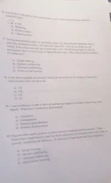 36. Ivan Pavlov is thought to have predominantly used which of the following stimuli to condition dogs?
a) A bell
b) Whistling
c) Electric shock
d) Clapping hands
37. During demonstration class H. confidently shows the instructor and classmates how a
particular procedure is done The instructor yells at H., "what do you think you are
Even a four-year-old can do better than you!"The following week, H feels ill
and anxious when it is time to go for demonstration class. What type of learning explains
H's behaviour?
a) Insight learning
b) Operant conditioning
c) Classical conditioning
d) Observational learning
38. In the above example involving H, feeling ill and anxious at the prospect of going for
demonstration class served as the:
a) UR
b) CR
c) US
d) CS
39.1. was conditioned to fear a white rat and then he began to be afraid of other furry white
objects. What does I's behaviour demonstrate?
a)Acquisition
b) Consequences
c) Stimulus generalization
c) Stimulus generitination
40. Dogs are often used in airports to detect explosive materials and/or narcotics. Their
trainers have taught them to smell out these substances by rewarding them with treats for
correctly identifying the substance. In what type of learning are the dogs engaging?
a) Insight learning
b)Operant conditioning
C)conditioning
d) Observational learning