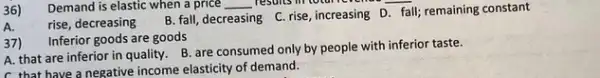 36)
__
A. rise, decreasing
B. fall, decreasing C rise,increasing D. fall remaining constant
37)
Inferior goods are goods
A. that are inferior in quality. B. are consumed only by people with inferior taste.
C. that have a negative income elasticity of demand.