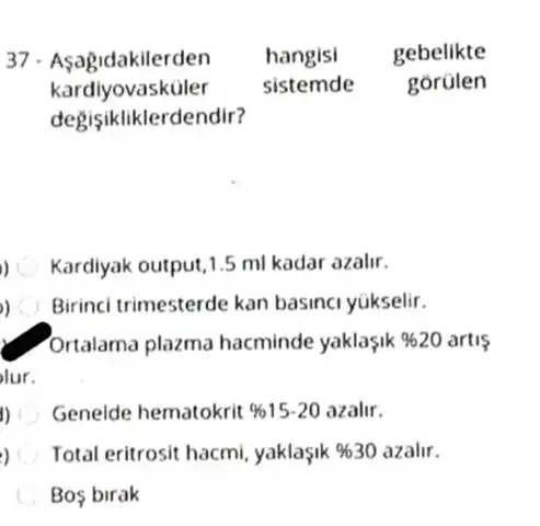 37. Asagidakilerden hangisi gebelikte
kardlyovasküler sistemde gorülen
degisikliklerd endir?
) Kardiyak output,1.5 ml kadar azalir.
) Birinci trimesterde kan basinci yúkselir.
Ortalama plazma hacminde yaklaşik 9620 artis
lur.
1) Genelde hematokrit % 15.20 azalir.
, Total eritrosit hacmi yaklasik % 30 azalir.
Bos birak