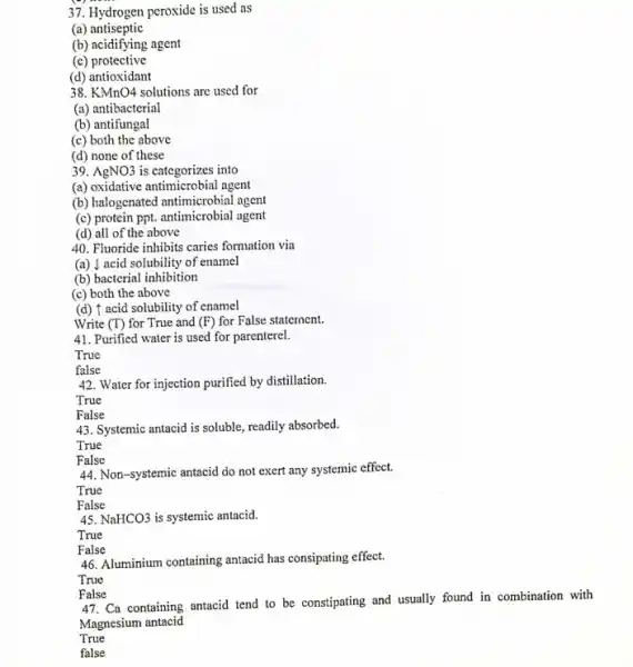 37. Hydrogen peroxide is used as peroxide is used as
(a) antiseptic
(b) acidifying agent
(c) protective
(d) antioxidant
38. KMnO4 solutions are used for
(a) antibacterial
(b) antifungal
(c) both the above
(d) none of these
39. AgNO3 is categorizes into
(a) oxidative antimicrobial agent
(b) halogenated antimicrobial agent
(c) protein ppt. antimicrobial agent
(d) all of the above
40. Fluoride inhibits caries formation via
(a) | acid solubility of enamel
(b) bacterial inhibition
(c) both the above
(d) f acid solubility of enamel
Write (T) for True and (F) for False statement.
41. Purified water is used for parenterel.
True
false
42. Water for injection purified by distillation.
True
43. Systemic antacid is soluble, readily absorbed.
44. Non-systemic antacid do not exert any systemic effect.
45. NaHCO3 is systemic antacid.
True
False
46. Aluminium containing antacid has consipating effect.
47. Ca containing antacid tend to be constipating and usually found in combination with
Magnesium antacid
True
false