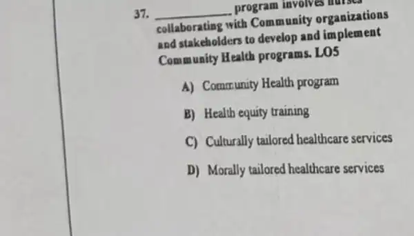 37. __ program involves hurses
collaborating with Community organizations
and stakeholders to develop and implement
Community Health programs. LO5
A) Community Health program
B) Health equity training
C) Culturally tailored healthcare services
D) Morally tailored healthcare services