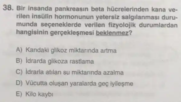 38. Bir insanda pankreasin beta hücrelerin den kana ve-
rilen insülin hormonunun yetersiz salgilanmasi duru-
munda seçenekle de verilen fizyolojik durumlardan
hangisinin gerçekleşmesi beklenmez?
A) Kandaki glikoz miktarinda artma
B) idrarda glikoza rastlama
C) idrarla atilan su miktarinda azalma
D) Vücutta oluşan yaralarda geç iyilesme
E) Kilo kaybi