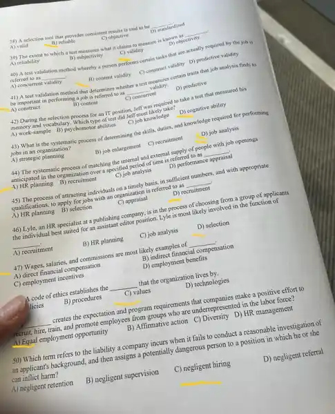 38) A selection tool that provides consistent results is said to be __
standardized
A) valid
B) reliable
C) objective
39) The extent to which a test measures what it claims to measure is known as __
A) reliability
B) subjectivity	C) validity
D) objectivity
40) A test validation method whereby a person performs
ms certain tasks that are actually required by the job is __
referred to as
A) concurrent
__
validity
B) content validity
C) construct validity D)predictive validity
41) A test validation method that determines whether test measures certain traits that job analysis finds to
be important in performing a job is referred to as __ validity. A)construct
B) content
C) concurrent
D) predictive
42) During the required to take a test that measured his
memory and vocabulary. Which for an IT position.Jeff was cely take?
A) work-sample B)psychomotor abilities
C) job knowledge
D) cognitive ability
43) What is the systematic process of determining the skills, duties, and knowledge required for performing
jobs in an organization?
A) strategic planning
B) job enlargement
C) recruitment
D) job analysis
44) The systematic process of matching the internal and external supply of people with
anticipated in the organization over a specified period of time is referred to as __
job openings
A) HR planning
B) recruitment
C) job analysis
D) performance appraisal
45) The process of attracting individuals on a timely basis, in sufficient numbers, and with appropriate
qualifications, to apply for jobs with an organization is referred to as __
A) HR planning
B) selection
C) appraisal
D) recruitment
46) Lyle, an HR specialist at a publishing company, is in the process of choosing from a group of applicants
the individual best suited for an assistant editor position. Lyle is most likely involved in the function of
__
A) recruitment
B) HR planning
C) job analysis
D) selection
47) Wages, salaries, and commissions are most likely examples of __ .
A) direct financial compensation
B) indirect financial compensation
C) employment incentives
D) employment benefits
4 code of ethics establishes the __ that the organization lives by.
licies
B) procedures
C) values
D) technologies
__ creates the expectation and program requirements that make a positive effort to
recruit, hire, train, and promote employees from groups who are underrepresented in the labor force?
A) Equal employment opportunity B) Affirmative action C)Diversity D) HR management
50) Which term refers to the liability a company incurs when it fails to conduct a reasonable investigation of
an applicant's background, and then assigns a potentially dangerous person to a position in which he or she
can inflict harm?
A) negligent retention
B) negligent supervision
C) negligent hiring
D) negligent referral