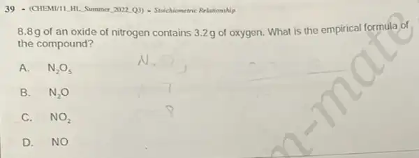 39 - (CHEMUILHI Summer, 2022,03) - Stochiometric Relationship
8.8g of an oxide of nitrogen contains 3.2g of oxygen. What is the empirical formula of
the compound?
A. N_(2)O_(5)
B. N_(2)O
C. NO_(2)
D. NO