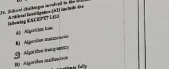 39. Ethical challenge invelved in the the
Artificial Intelligene (Allinclude the
following
A) Algorithm bias
B) Algorithm inaccurpcies
a Algorithm transparency
D) Algoritium malfunction