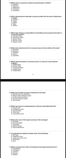 39. Which part of a long bone contains the growth plate in children?
A. Diaphysis
B Epiphysis
C. Metaphysis
D. Periosteum
E. Endosteum
40. Which directional term describes a structure farther from the point of attachment
or origin?
A. Proximal
B. Medial
C. Lateral
E. Anterior
41. Which type of tissue is responsible for transmitting and processing information in
the nervous system?
A. Epithelial Tissue
B. Connective Tissue
C. Muscle Tissue
D. Nervous Tissue
E. Adipose Tissue
42. What is the anatomical term for movement away from the midline of the body?
A. Adduction
B. Abduction
C. Extension
D. Flexion
E. Supination
43.Which anatomical plane is commonly used in CT scans for cross -sectional
imaging?
A. Sagittal Plane
B. Coronal Plane
C. Transverse Plane
D. Oblique Plane
E. Frontal Plane
44. What is the function of serous membranes in the body?
A. Secrete mucus for lubrication
B. Reduce friction between organs
C. Protect external surfaces
D. Provide structural support
E. Store energy
45. Which type of joint is characterized by a synovial cavity filled with fluid?
A. Fibrous Joint
B. Cartilaginous Joint
C. Synovial Joint
D. Fixed Joint
E. Intervertebral Joint
46. What is the name of the tough outer layer of the meninges?
A. Pia Mater
B. Arachnoid Mater
C. Dura Mater
D. Subdural Layer
E. Fibrous Membrane
47. The appendicular skeleton includes which of the following?
A. Rib Cage
B. Vertebral Column
D. Hyoid Bone
E. Skull
48. Which m ovement term refers to bending the foot upward toward the shin?
A. Planta rflexion
B. Dorsifle xion
C. Inver sion
D. Eversion
E. Rotation
