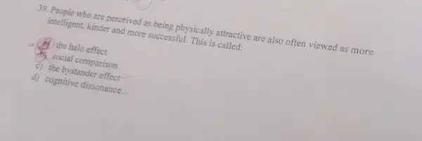 39. People who are perceived as being physically attractive are also often viewed as more
intelligent, kinder and more successful. This is called.
(A) the halo effect
Social comparison
c) the bystander effect
d) cognitive dissonance