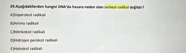 39.Aşağidakilerden hangisi DNA'da hasara neden olan serbest radikal değildir?
A)Süperoksit radikali
B)Amino radikali
C)Nitrikoksit radikali
D)Hidrojen peroksit radikali
E)Hidroksil radikali