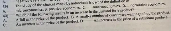 39)
The study of the choices made by individuals is part of the definition of
microeconomics. B. positive economics. C. macroeconomics D. normative economics.
B.
40)
Which of the following results in an increase in the demand for a product?
A fall in the price of the product.B. A smaller number of consumers wanting to buy the product.
A.
An increase in the price of the product. D.
An increase in the price of a substitute product.
C.