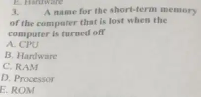 3.	A name for the short -term memory
of the computer that is lost when the
computer is turned off
A. CPU
B. Hardware
C. RAM
D. Processor
E. ROM
E. Hardware