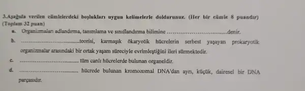 3.Asagida verilen cũmlelerdeki bosluklari uygun kelimelerle doldurunux. (Her bir cúmle 8 puandir)
(Toplam 32 puan)
a. Organizmalar adlandurma tanimlama ve siniflandirma bilimine __ denin
b. __ teorisi, karmasik okaryotik hucrelerin serbest yajayan prokaryotik
organizmalar arasindaki bir ortak yaşam súreciyle evrimlestigini ileri surmektedir.
__ tủm canll hủcrelerde bulunan organeldir.
__ hücrede bulunan kromozomal DNA'dan ayri , klictik, dairesel bir DNA
parcasidir.